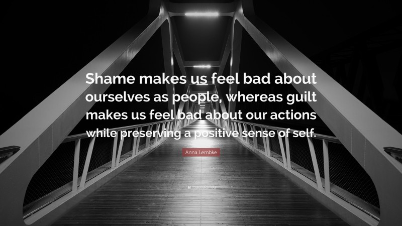 Anna Lembke Quote: “Shame makes us feel bad about ourselves as people, whereas guilt makes us feel bad about our actions while preserving a positive sense of self.”