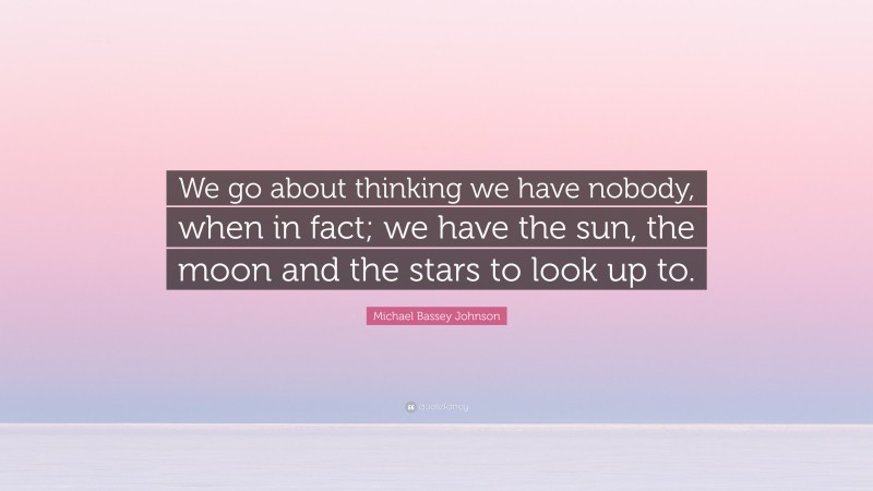 Michael Bassey Johnson Quote: “We go about thinking we have nobody, when in fact; we have the sun, the moon and the stars to look up to.”