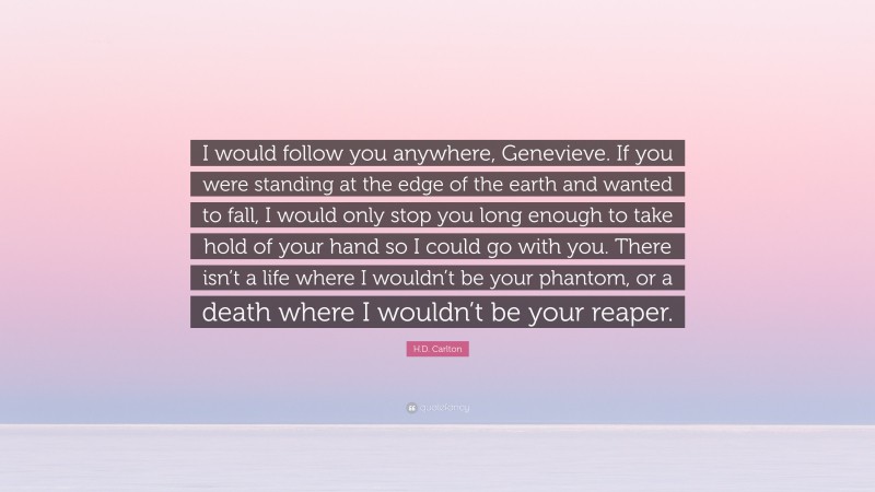H.D. Carlton Quote: “I would follow you anywhere, Genevieve. If you were standing at the edge of the earth and wanted to fall, I would only stop you long enough to take hold of your hand so I could go with you. There isn’t a life where I wouldn’t be your phantom, or a death where I wouldn’t be your reaper.”
