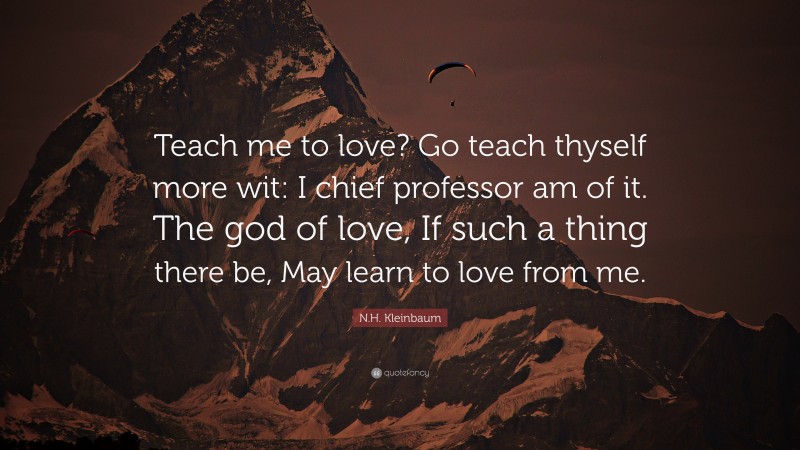 N.H. Kleinbaum Quote: “Teach me to love? Go teach thyself more wit: I chief professor am of it. The god of love, If such a thing there be, May learn to love from me.”