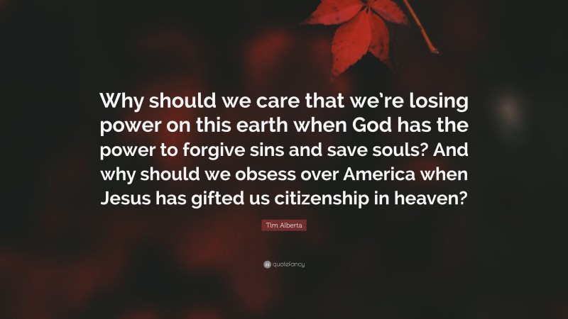Tim Alberta Quote: “Why should we care that we’re losing power on this earth when God has the power to forgive sins and save souls? And why should we obsess over America when Jesus has gifted us citizenship in heaven?”
