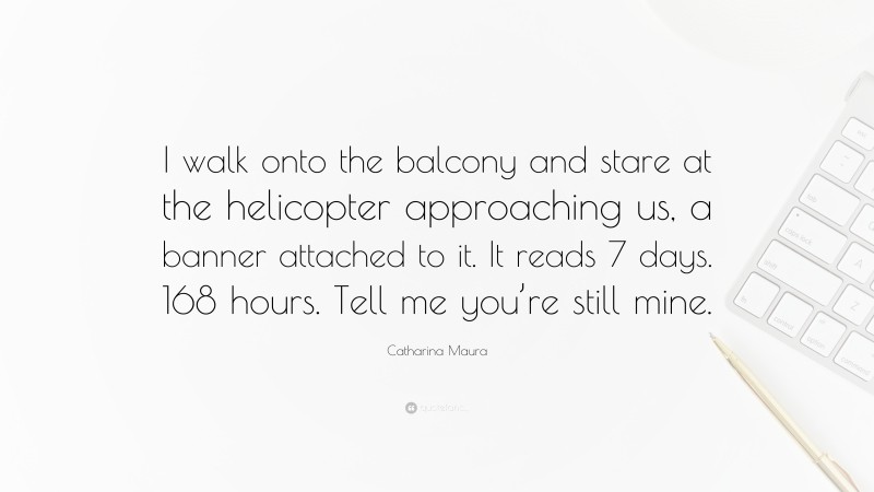 Catharina Maura Quote: “I walk onto the balcony and stare at the helicopter approaching us, a banner attached to it. It reads 7 days. 168 hours. Tell me you’re still mine.”