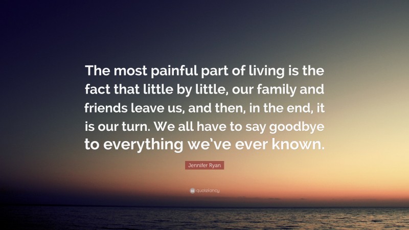 Jennifer Ryan Quote: “The most painful part of living is the fact that little by little, our family and friends leave us, and then, in the end, it is our turn. We all have to say goodbye to everything we’ve ever known.”