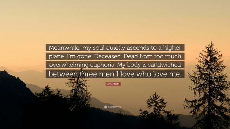 Emily Rath Quote: “Meanwhile, my soul quietly ascends to a higher plane. I’m gone. Deceased. Dead from too much overwhelming euphoria. My body is sandwiched between three men I love who love me.”