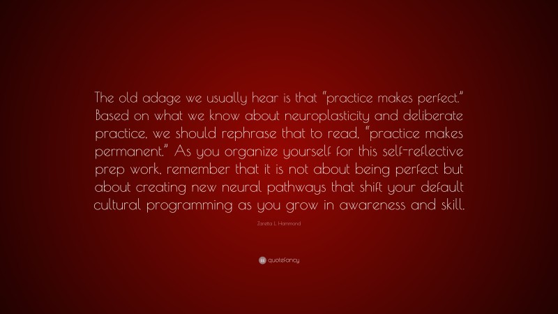 Zaretta L. Hammond Quote: “The old adage we usually hear is that “practice makes perfect.” Based on what we know about neuroplasticity and deliberate practice, we should rephrase that to read, “practice makes permanent.” As you organize yourself for this self-reflective prep work, remember that it is not about being perfect but about creating new neural pathways that shift your default cultural programming as you grow in awareness and skill.”
