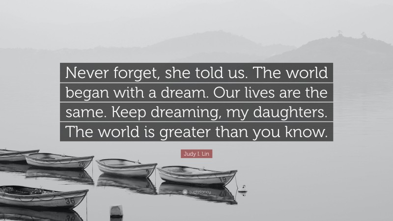 Judy I. Lin Quote: “Never forget, she told us. The world began with a dream. Our lives are the same. Keep dreaming, my daughters. The world is greater than you know.”