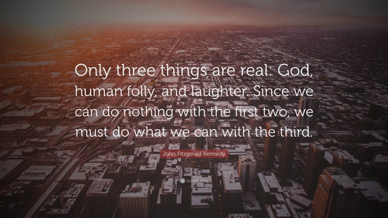John Fitzgerald Kennedy Quote: “Only three things are real: God, human folly, and laughter. Since we can do nothing with the first two, we must do what we can with the third.”