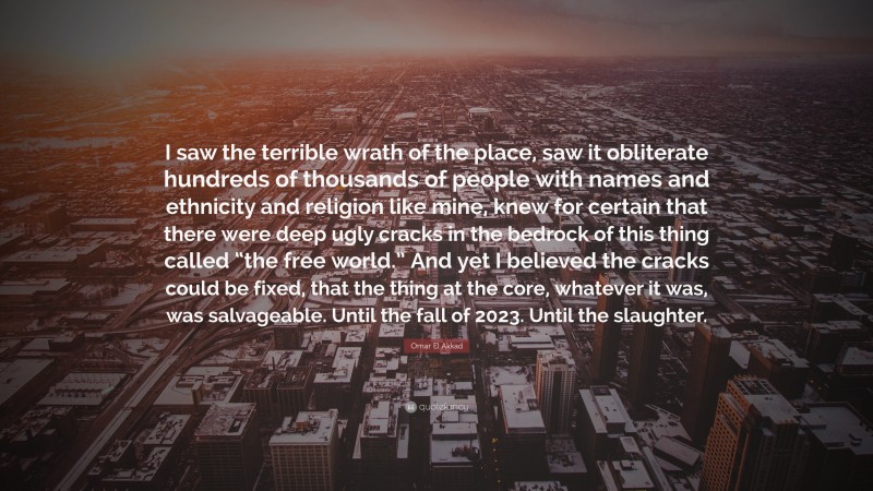 Omar El Akkad Quote: “I saw the terrible wrath of the place, saw it obliterate hundreds of thousands of people with names and ethnicity and religion like mine, knew for certain that there were deep ugly cracks in the bedrock of this thing called “the free world.” And yet I believed the cracks could be fixed, that the thing at the core, whatever it was, was salvageable. Until the fall of 2023. Until the slaughter.”