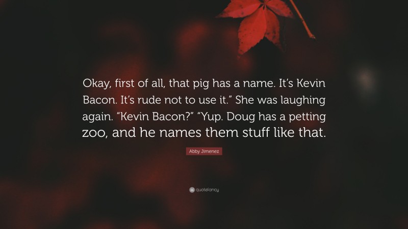 Abby Jimenez Quote: “Okay, first of all, that pig has a name. It’s Kevin Bacon. It’s rude not to use it.” She was laughing again. “Kevin Bacon?” “Yup. Doug has a petting zoo, and he names them stuff like that.”