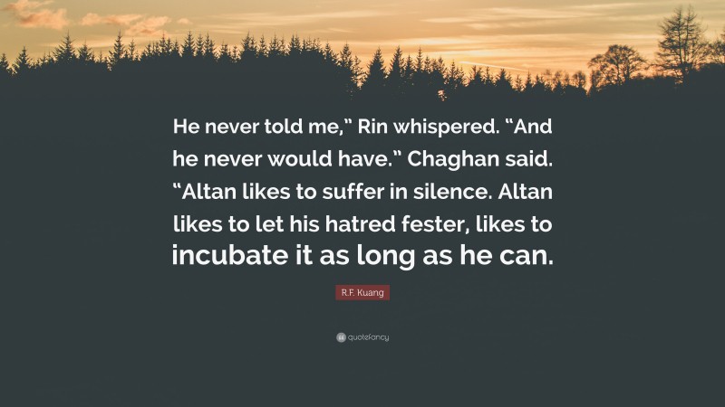 R.F. Kuang Quote: “He never told me,” Rin whispered. “And he never would have.” Chaghan said. “Altan likes to suffer in silence. Altan likes to let his hatred fester, likes to incubate it as long as he can.”