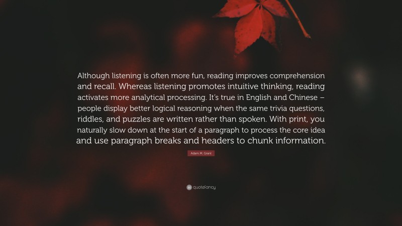 Adam M. Grant Quote: “Although listening is often more fun, reading improves comprehension and recall. Whereas listening promotes intuitive thinking, reading activates more analytical processing. It’s true in English and Chinese – people display better logical reasoning when the same trivia questions, riddles, and puzzles are written rather than spoken. With print, you naturally slow down at the start of a paragraph to process the core idea and use paragraph breaks and headers to chunk information.”