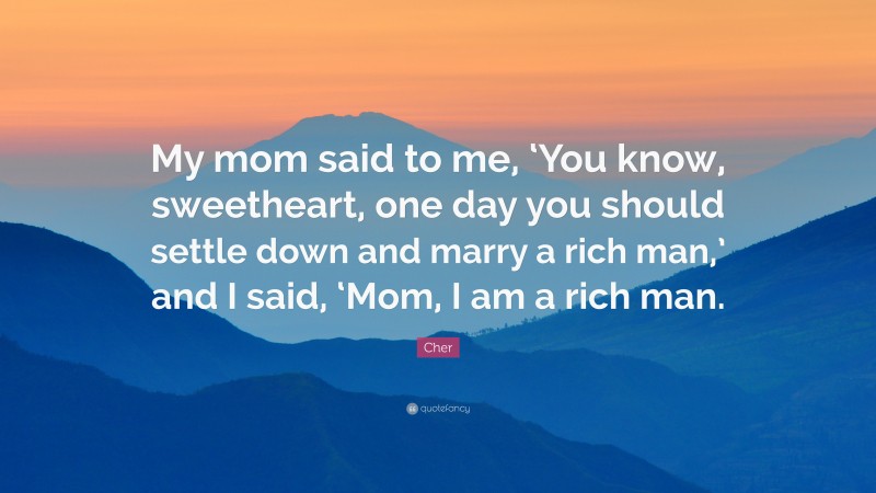 Cher Quote: “My mom said to me, ‘You know, sweetheart, one day you should settle down and marry a rich man,’ and I said, ‘Mom, I am a rich man.”