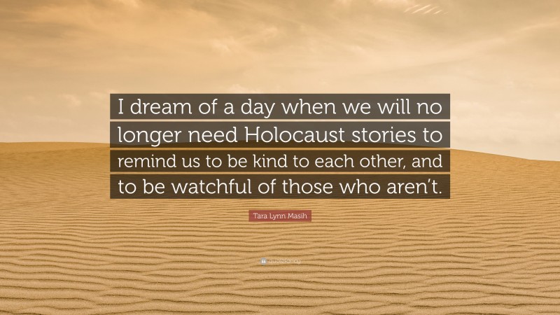 Tara Lynn Masih Quote: “I dream of a day when we will no longer need Holocaust stories to remind us to be kind to each other, and to be watchful of those who aren’t.”