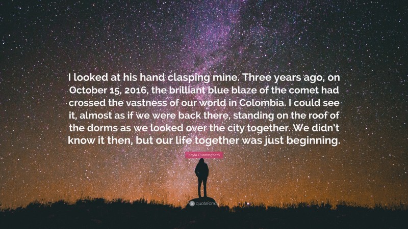 Kayla Cunningham Quote: “I looked at his hand clasping mine. Three years ago, on October 15, 2016, the brilliant blue blaze of the comet had crossed the vastness of our world in Colombia. I could see it, almost as if we were back there, standing on the roof of the dorms as we looked over the city together. We didn’t know it then, but our life together was just beginning.”