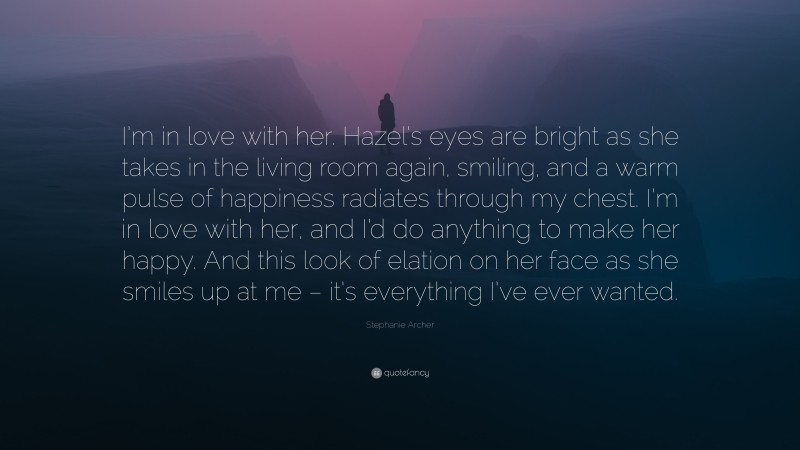 Stephanie Archer Quote: “I’m in love with her. Hazel’s eyes are bright as she takes in the living room again, smiling, and a warm pulse of happiness radiates through my chest. I’m in love with her, and I’d do anything to make her happy. And this look of elation on her face as she smiles up at me – it’s everything I’ve ever wanted.”