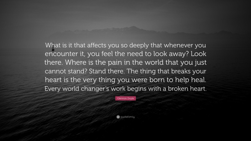 Glennon Doyle Quote: “What is it that affects you so deeply that whenever you encounter it, you feel the need to look away? Look there. Where is the pain in the world that you just cannot stand? Stand there. The thing that breaks your heart is the very thing you were born to help heal. Every world changer’s work begins with a broken heart.”
