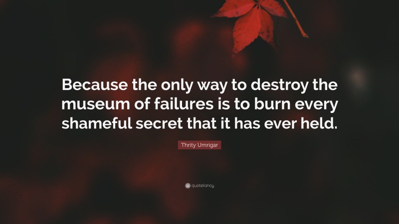 Thrity Umrigar Quote: “Because the only way to destroy the museum of failures is to burn every shameful secret that it has ever held.”