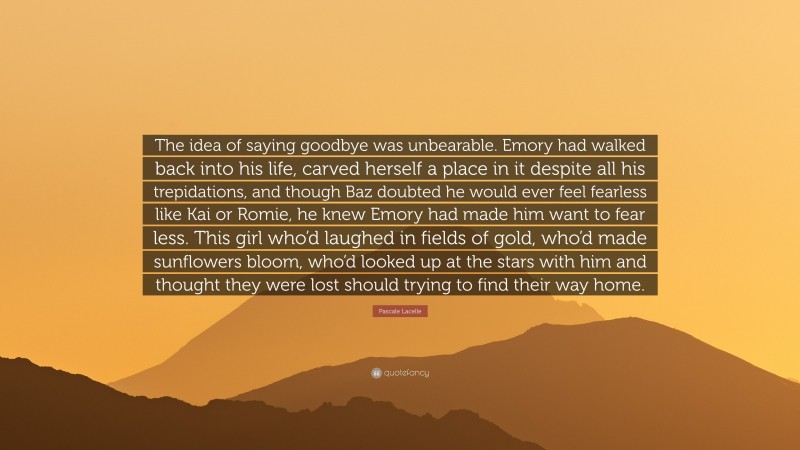 Pascale Lacelle Quote: “The idea of saying goodbye was unbearable. Emory had walked back into his life, carved herself a place in it despite all his trepidations, and though Baz doubted he would ever feel fearless like Kai or Romie, he knew Emory had made him want to fear less. This girl who’d laughed in fields of gold, who’d made sunflowers bloom, who’d looked up at the stars with him and thought they were lost should trying to find their way home.”