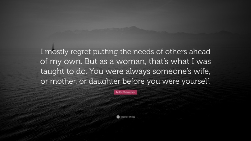 Mikki Brammer Quote: “I mostly regret putting the needs of others ahead of my own. But as a woman, that’s what I was taught to do. You were always someone’s wife, or mother, or daughter before you were yourself.”