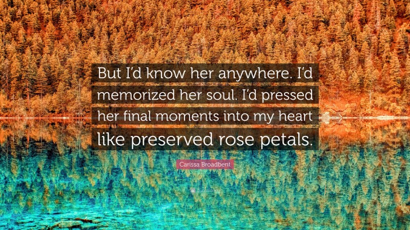 Carissa Broadbent Quote: “But I’d know her anywhere. I’d memorized her soul. I’d pressed her final moments into my heart like preserved rose petals.”