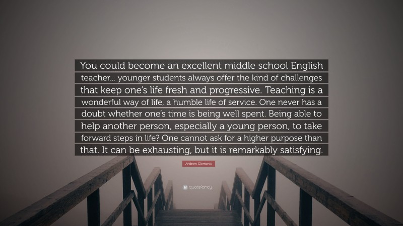 Andrew Clements Quote: “You could become an excellent middle school English teacher... younger students always offer the kind of challenges that keep one’s life fresh and progressive. Teaching is a wonderful way of life, a humble life of service. One never has a doubt whether one’s time is being well spent. Being able to help another person, especially a young person, to take forward steps in life? One cannot ask for a higher purpose than that. It can be exhausting, but it is remarkably satisfying.”