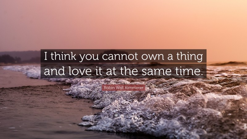 Robin Wall Kimmerer Quote: “I think you cannot own a thing and love it at the same time.”