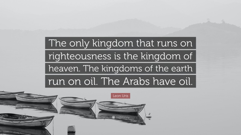 Leon Uris Quote: “The only kingdom that runs on righteousness is the kingdom of heaven. The kingdoms of the earth run on oil. The Arabs have oil.”