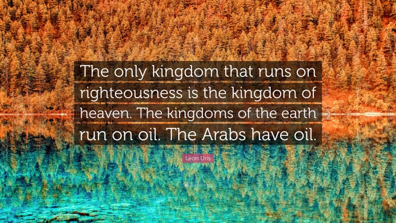 Leon Uris Quote: “The only kingdom that runs on righteousness is the kingdom of heaven. The kingdoms of the earth run on oil. The Arabs have oil.”
