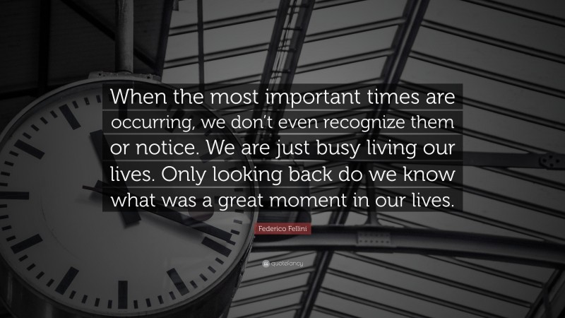 Federico Fellini Quote: “When the most important times are occurring, we don’t even recognize them or notice. We are just busy living our lives. Only looking back do we know what was a great moment in our lives.”