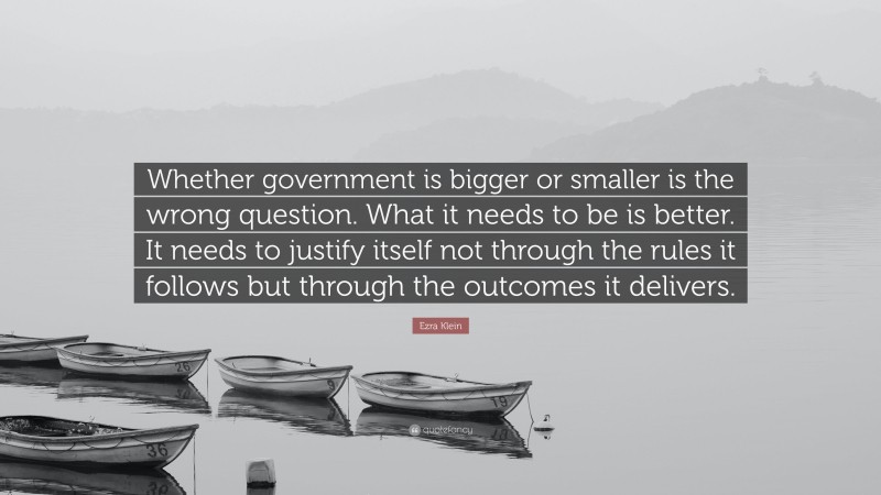 Ezra Klein Quote: “Whether government is bigger or smaller is the wrong question. What it needs to be is better. It needs to justify itself not through the rules it follows but through the outcomes it delivers.”