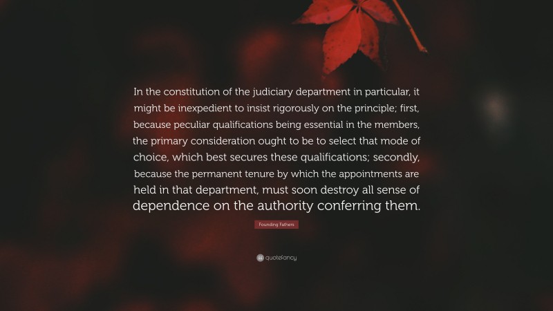Founding Fathers Quote: “In the constitution of the judiciary department in particular, it might be inexpedient to insist rigorously on the principle; first, because peculiar qualifications being essential in the members, the primary consideration ought to be to select that mode of choice, which best secures these qualifications; secondly, because the permanent tenure by which the appointments are held in that department, must soon destroy all sense of dependence on the authority conferring them.”
