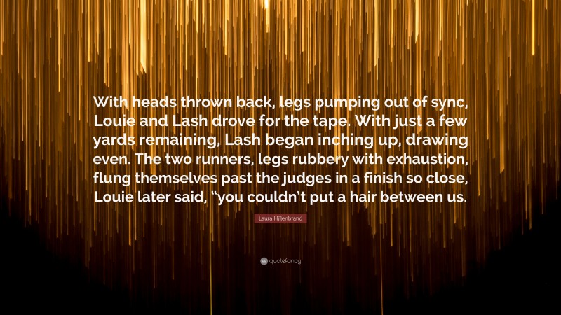 Laura Hillenbrand Quote: “With heads thrown back, legs pumping out of sync, Louie and Lash drove for the tape. With just a few yards remaining, Lash began inching up, drawing even. The two runners, legs rubbery with exhaustion, flung themselves past the judges in a finish so close, Louie later said, “you couldn’t put a hair between us.”