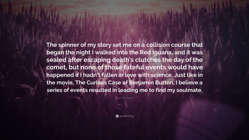 Kayla Cunningham Quote: “The spinner of my story set me on a collision course that began the night I walked into the Red Iguana, and it was sealed after escaping death’s clutches the day of the comet, but none of those fateful events would have happened if I hadn’t fallen in love with science. Just like in the movie, The Curious Case of Benjamin Button, I believe a series of events resulted in leading me to find my soulmate.”