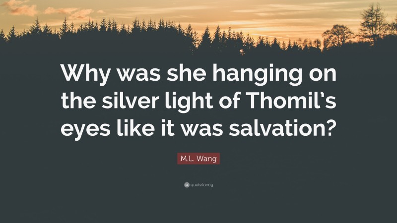 M.L. Wang Quote: “Why was she hanging on the silver light of Thomil’s eyes like it was salvation?”