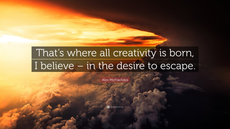 Alex Michaelides Quote: “That’s where all creativity is born, I believe – in the desire to escape.”