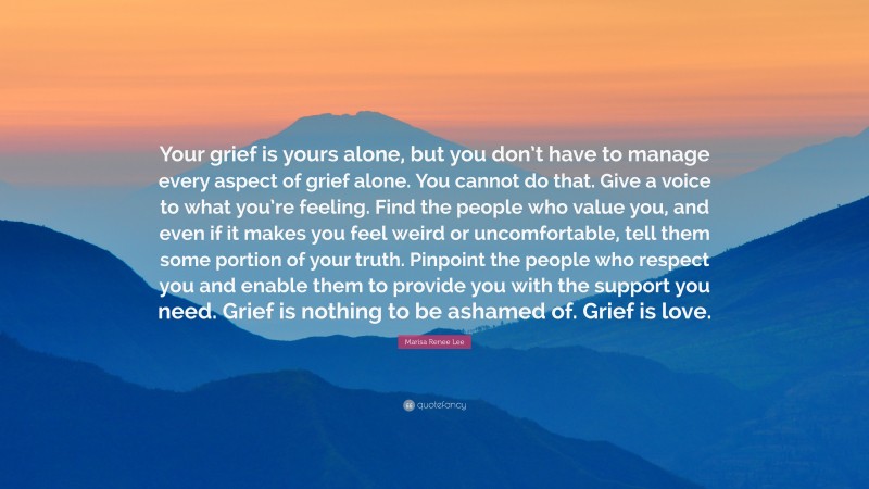 Marisa Renee Lee Quote: “Your grief is yours alone, but you don’t have to manage every aspect of grief alone. You cannot do that. Give a voice to what you’re feeling. Find the people who value you, and even if it makes you feel weird or uncomfortable, tell them some portion of your truth. Pinpoint the people who respect you and enable them to provide you with the support you need. Grief is nothing to be ashamed of. Grief is love.”