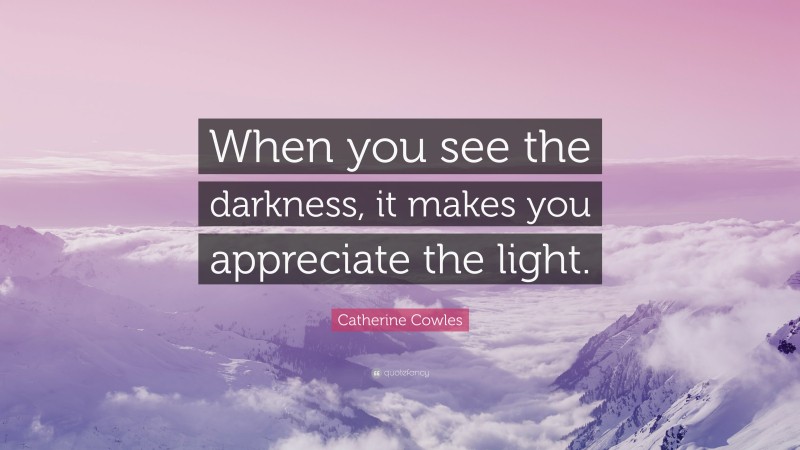 Catherine Cowles Quote: “When you see the darkness, it makes you appreciate the light.”