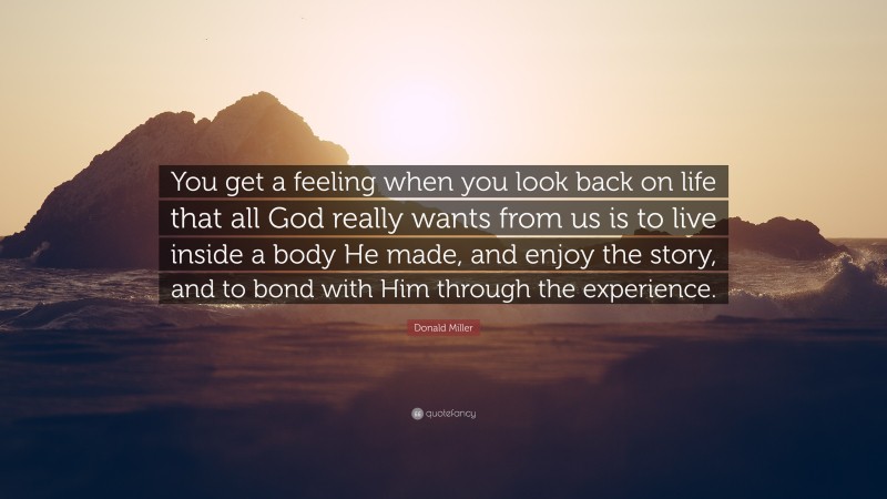 Donald Miller Quote: “You get a feeling when you look back on life that all God really wants from us is to live inside a body He made, and enjoy the story, and to bond with Him through the experience.”