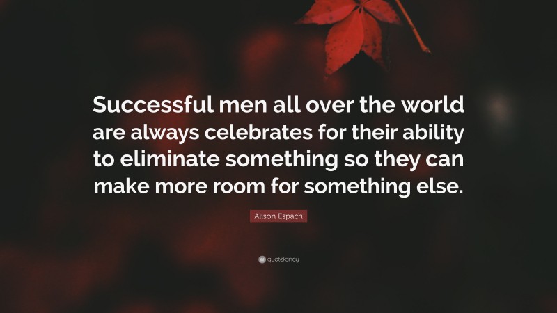 Alison Espach Quote: “Successful men all over the world are always celebrates for their ability to eliminate something so they can make more room for something else.”