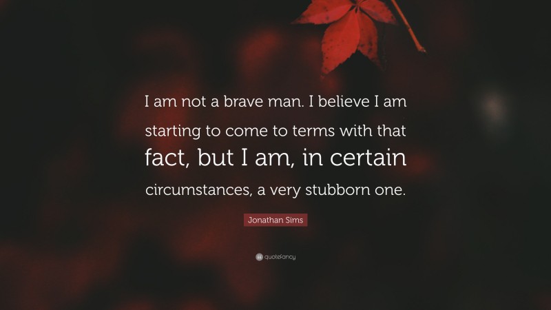 Jonathan Sims Quote: “I am not a brave man. I believe I am starting to come to terms with that fact, but I am, in certain circumstances, a very stubborn one.”
