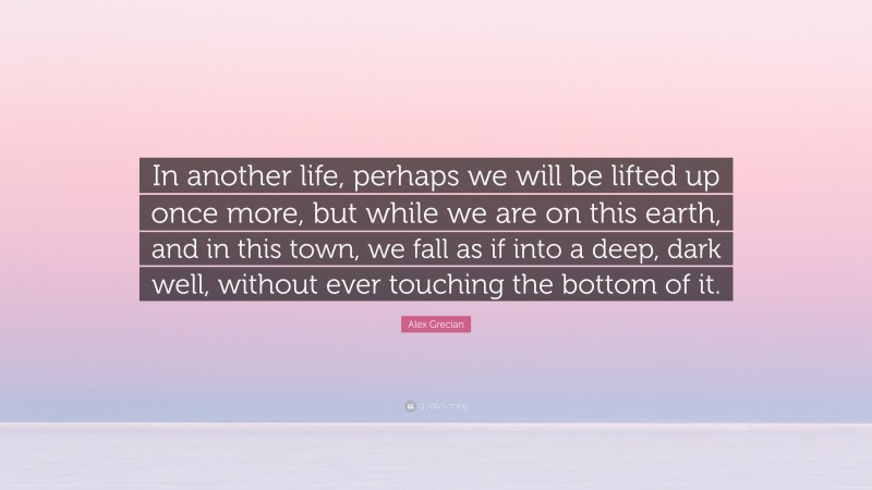 Alex Grecian Quote: “In another life, perhaps we will be lifted up once more, but while we are on this earth, and in this town, we fall as if into a deep, dark well, without ever touching the bottom of it.”