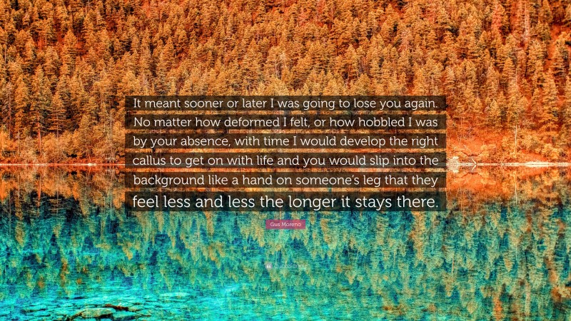 Gus Moreno Quote: “It meant sooner or later I was going to lose you again. No matter how deformed I felt, or how hobbled I was by your absence, with time I would develop the right callus to get on with life and you would slip into the background like a hand on someone’s leg that they feel less and less the longer it stays there.”
