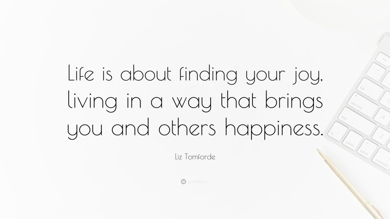 Liz Tomforde Quote: “Life is about finding your joy, living in a way that brings you and others happiness.”
