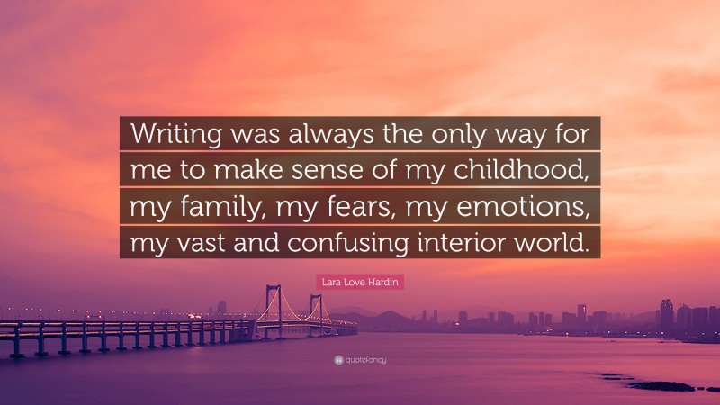 Lara Love Hardin Quote: “Writing was always the only way for me to make sense of my childhood, my family, my fears, my emotions, my vast and confusing interior world.”