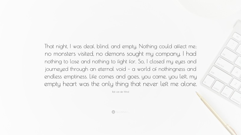 Rolf van der Wind Quote: “That night, I was deaf, blind, and empty. Nothing could affect me; no monsters visited, no demons sought my company. I had nothing to lose and nothing to fight for. So, I closed my eyes and journeyed through an eternal void – a world of nothingness and endless emptiness. Life comes and goes, you came, you left, my empty heart was the only thing that never left me alone.”