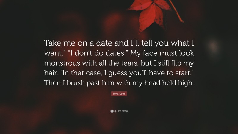 Rina Kent Quote: “Take me on a date and I’ll tell you what I want.” “I don’t do dates.” My face must look monstrous with all the tears, but I still flip my hair. “In that case, I guess you’ll have to start.” Then I brush past him with my head held high.”