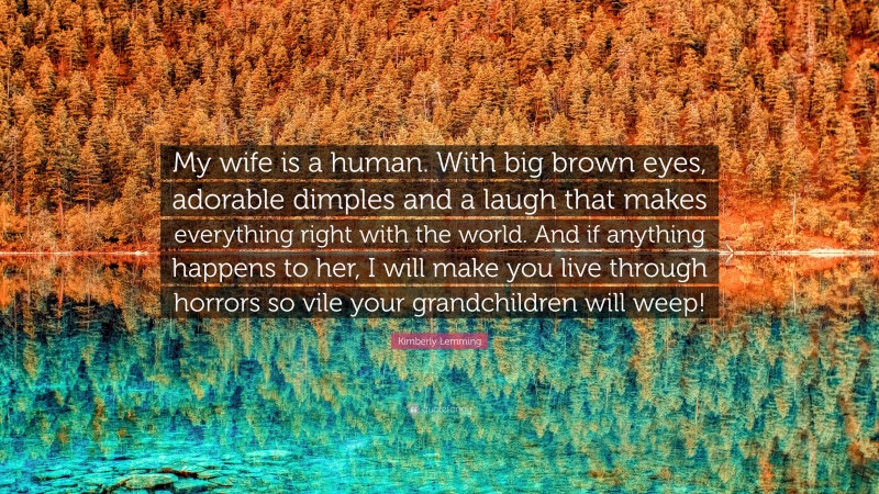 Kimberly Lemming Quote: “My wife is a human. With big brown eyes, adorable dimples and a laugh that makes everything right with the world. And if anything happens to her, I will make you live through horrors so vile your grandchildren will weep!”