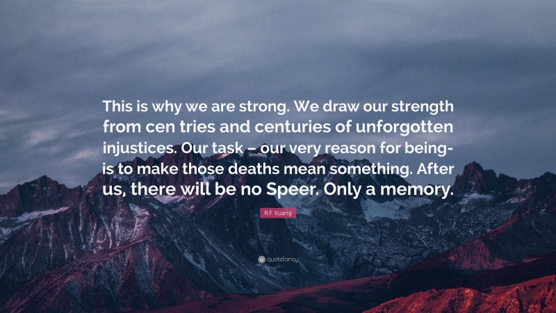 R.F. Kuang Quote: “This is why we are strong. We draw our strength from cen tries and centuries of unforgotten injustices. Our task – our very reason for being- is to make those deaths mean something. After us, there will be no Speer. Only a memory.”