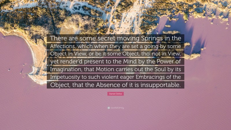 Daniel Defoe Quote: “There are some secret moving Springs in the Affections, which when they are set a going by some Object in View, or be it some Object, tho’ not in View, yet render’d present to the Mind by the Power of Imagination, that Motion carries out the Soul by its Impetuosity to such violent eager Embracings of the Object, that the Absence of it is insupportable.”