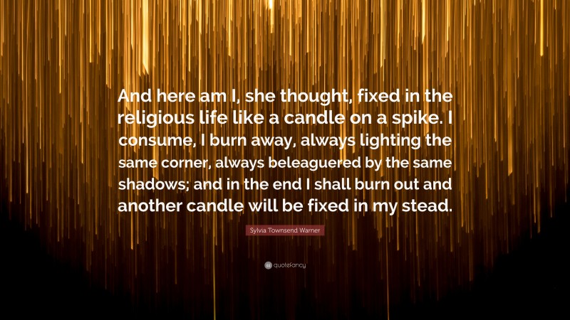 Sylvia Townsend Warner Quote: “And here am I, she thought, fixed in the religious life like a candle on a spike. I consume, I burn away, always lighting the same corner, always beleaguered by the same shadows; and in the end I shall burn out and another candle will be fixed in my stead.”